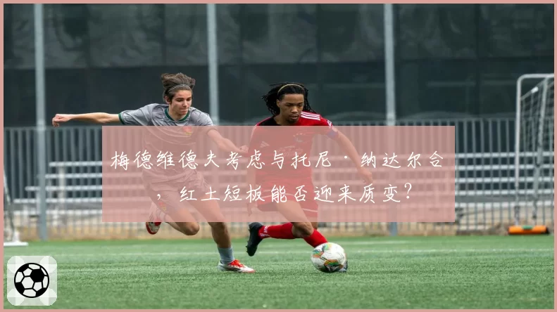 梅德维德夫考虑与托尼·纳达尔合作，红土短板能否迎来质变？