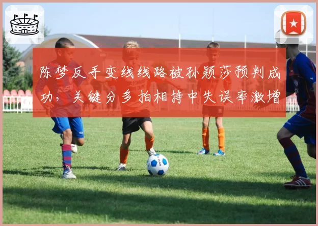 陈梦反手变线线路被孙颖莎预判成功，关键分多拍相持中失误率激增