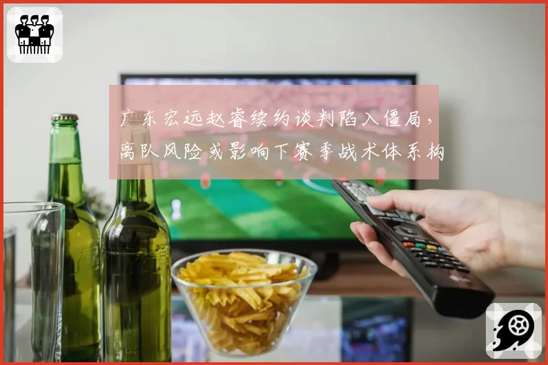 广东宏远赵睿续约谈判陷入僵局，离队风险或影响下赛季战术体系构建