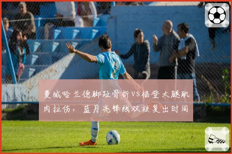 曼城哈兰德脚趾骨折vs福登大腿肌肉拉伤,蓝月亮锋线双核复出时间表分化