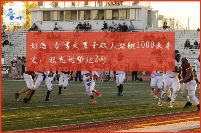 刘浩_季博文男子双人划艇1000米夺金，领先优势达2秒