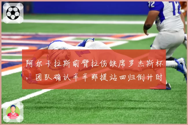 阿尔卡拉斯前臂拉伤缺席罗杰斯杯，团队确认辛辛那提站回归倒计时