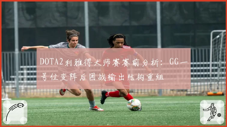 DOTA2利雅得大师赛赛前分析：GG一号位变阵后团战输出结构重组