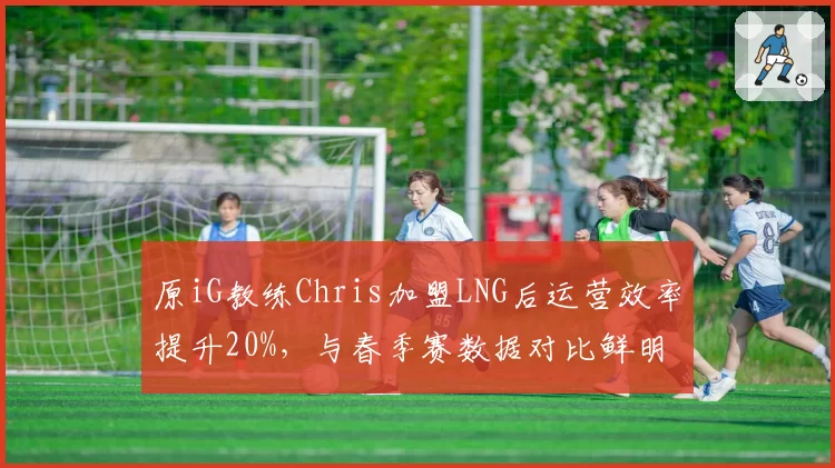原iG教练Chris加盟LNG后运营效率提升20%，与春季赛数据对比鲜明