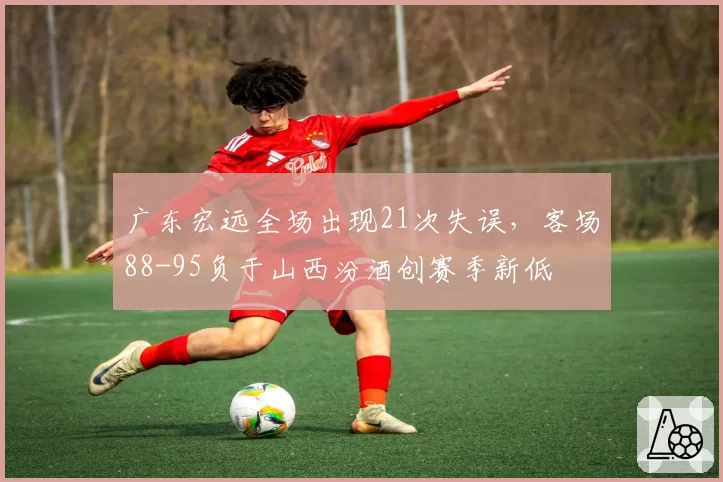 广东宏远全场出现21次失误,客场88-95负于山西汾酒创赛季新低