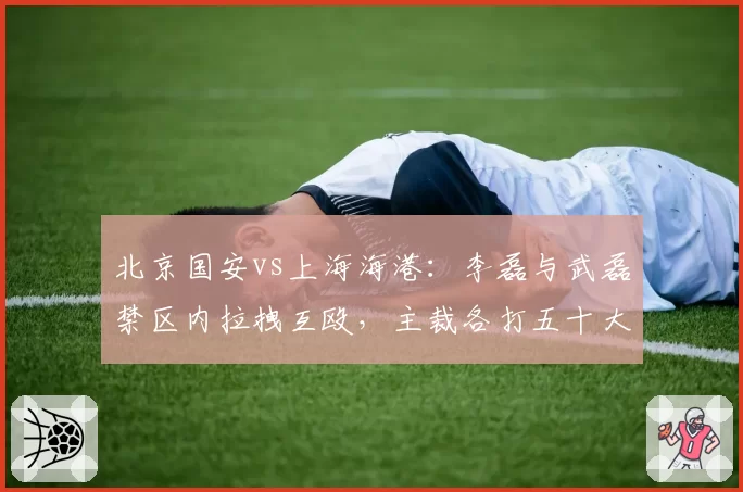 北京国安vs上海海港:李磊与武磊禁区内拉拽互殴,主裁各打五十大板能否杜绝恶犯?