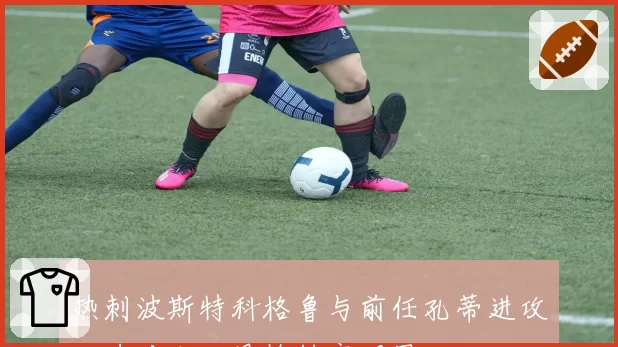 热刺波斯特科格鲁与前任孔蒂进攻火力对比,风格转变明显