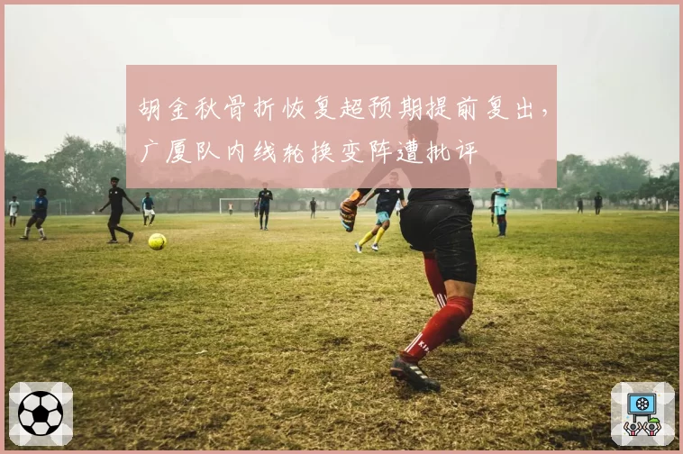 胡金秋骨折恢复超预期提前复出，广厦队内线轮换变阵遭批评