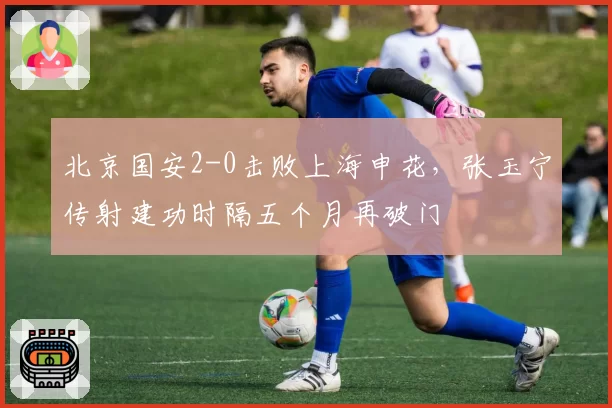 北京国安2-0击败上海申花,张玉宁传射建功时隔五个月再破门