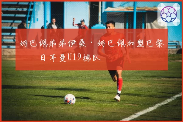 姆巴佩弟弟伊桑·姆巴佩加盟巴黎圣日耳曼U19梯队