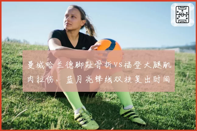 曼城哈兰德脚趾骨折vs福登大腿肌肉拉伤，蓝月亮锋线双核复出时间表分化
