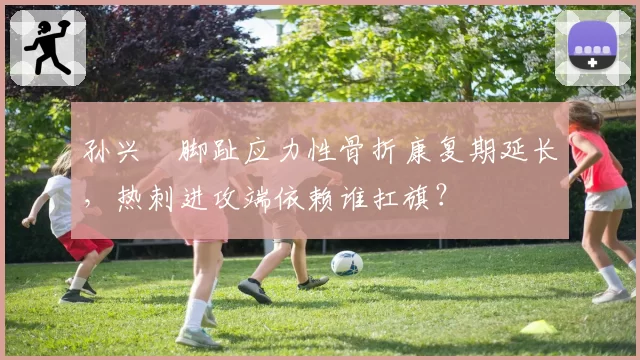 孙兴慜脚趾应力性骨折康复期延长，热刺进攻端依赖谁扛旗？