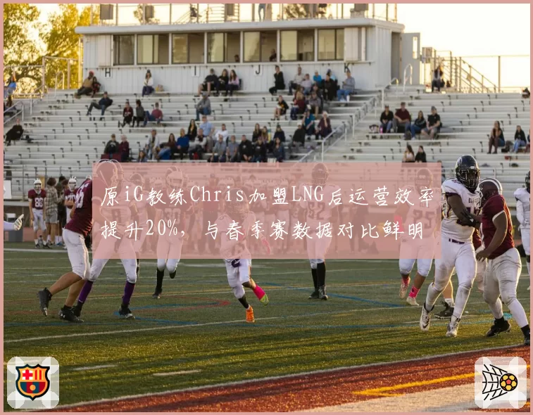 原iG教练Chris加盟LNG后运营效率提升20%，与春季赛数据对比鲜明