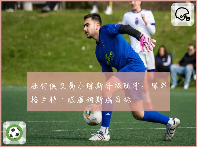 独行侠交易小琼斯升级防守，绿军格兰特·威廉姆斯成目标