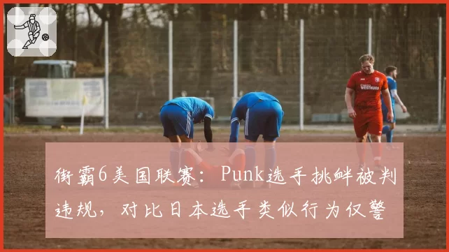街霸6美国联赛:Punk选手挑衅被判违规,对比日本选手类似行为仅警告