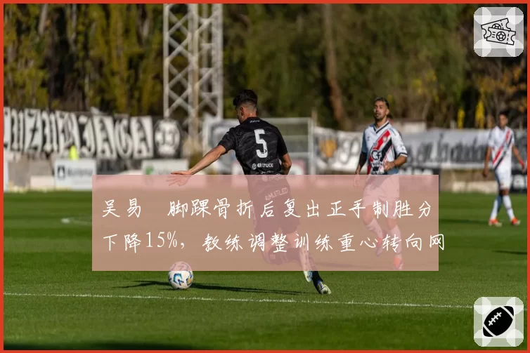 吴易昺脚踝骨折后复出正手制胜分下降15%，教练调整训练重心转向网前