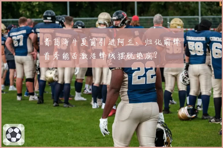 青岛海牛夏窗引进阿兰，归化前锋首秀能否激活锋线摆脱垫底？