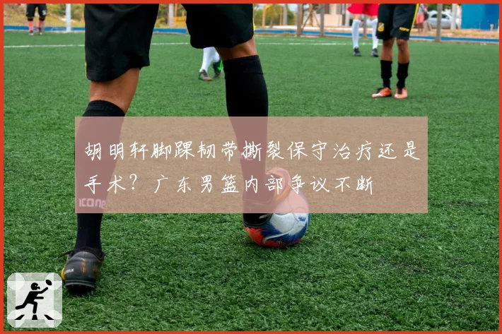 胡明轩脚踝韧带撕裂保守治疗还是手术？广东男篮内部争议不断