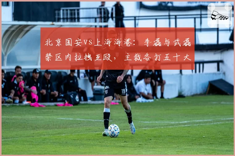 北京国安vs上海海港:李磊与武磊禁区内拉拽互殴,主裁各打五十大板能否杜绝恶犯?