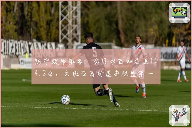 防守效率排名：戈贝尔百回合丢104.2分，文班亚马封盖率联盟第一