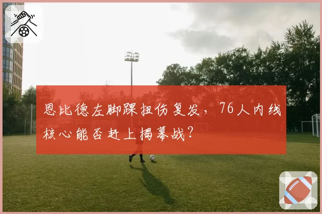 恩比德左脚踝扭伤复发，76人内线核心能否赶上揭幕战？