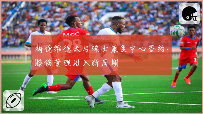 梅德维德夫与瑞士康复中心签约，膝伤管理进入新周期