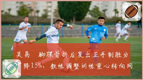 吴易昺脚踝骨折后复出正手制胜分下降15%,教练调整训练重心转向网前