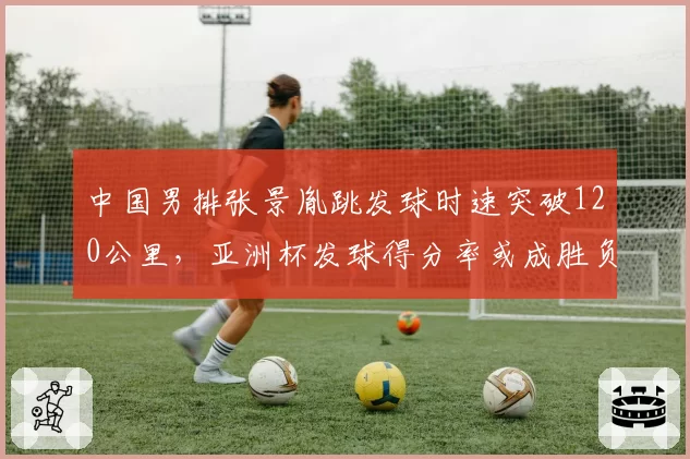 中国男排张景胤跳发球时速突破120公里,亚洲杯发球得分率或成胜负手