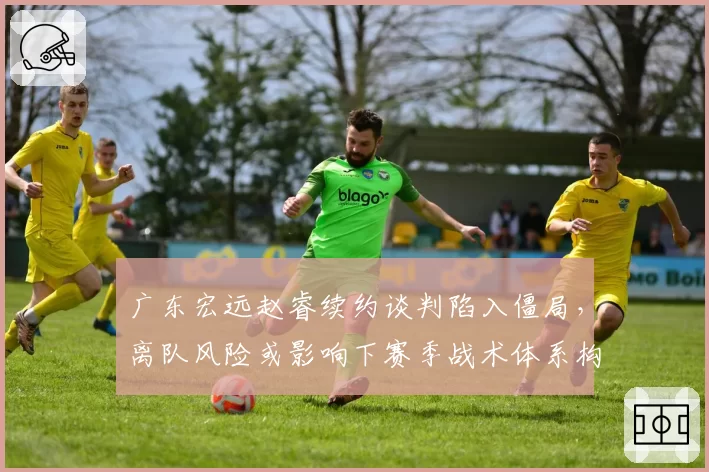 广东宏远赵睿续约谈判陷入僵局，离队风险或影响下赛季战术体系构建