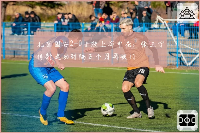 北京国安2-0击败上海申花，张玉宁传射建功时隔五个月再破门