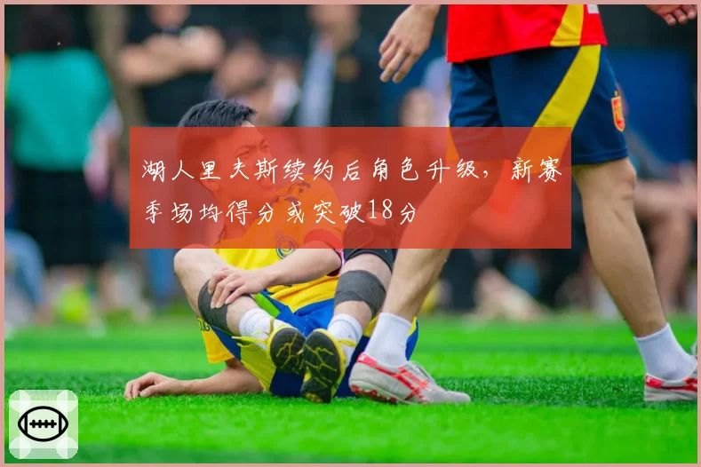 湖人里夫斯续约后角色升级,新赛季场均得分或突破18分