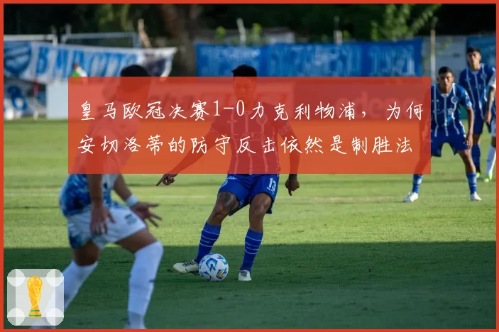 皇马欧冠决赛1-0力克利物浦，为何安切洛蒂的防守反击依然是制胜法宝？
