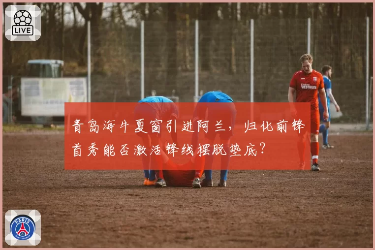 青岛海牛夏窗引进阿兰，归化前锋首秀能否激活锋线摆脱垫底？