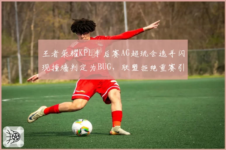 王者荣耀KPL季后赛AG超玩会选手闪现撞墙判定为BUG，联盟拒绝重赛引抗议