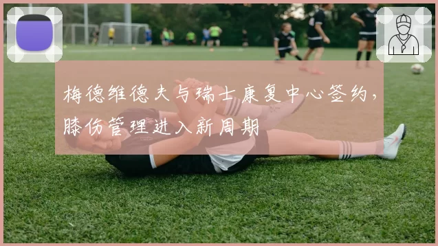 梅德维德夫与瑞士康复中心签约，膝伤管理进入新周期