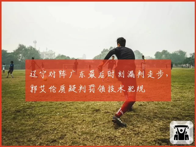 辽宁对阵广东最后时刻漏判走步，郭艾伦质疑判罚领技术犯规